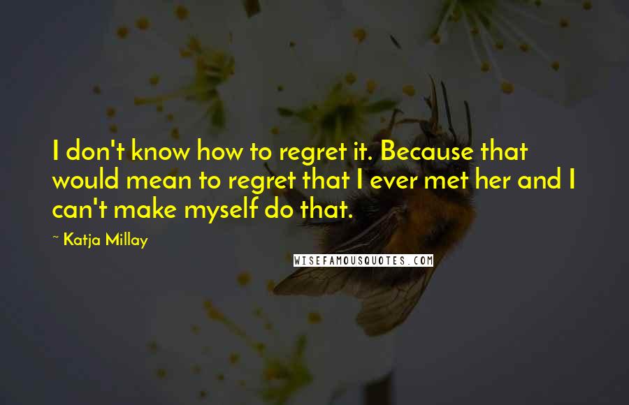 Katja Millay Quotes: I don't know how to regret it. Because that would mean to regret that I ever met her and I can't make myself do that.