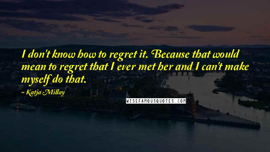 Katja Millay Quotes: I don't know how to regret it. Because that would mean to regret that I ever met her and I can't make myself do that.