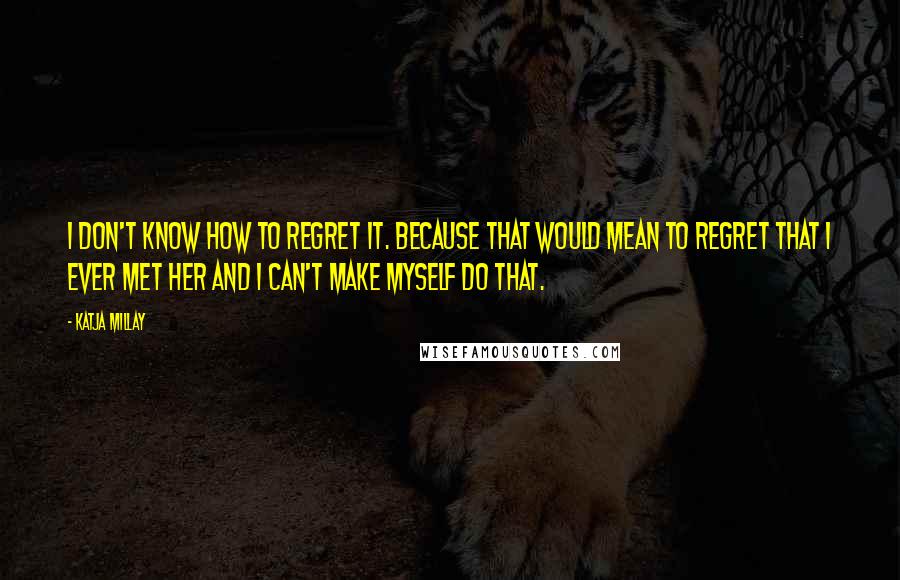 Katja Millay Quotes: I don't know how to regret it. Because that would mean to regret that I ever met her and I can't make myself do that.