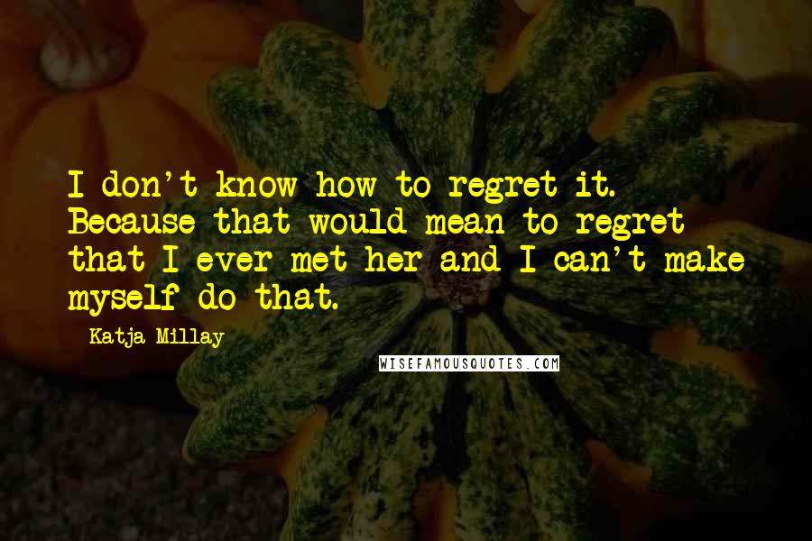 Katja Millay Quotes: I don't know how to regret it. Because that would mean to regret that I ever met her and I can't make myself do that.