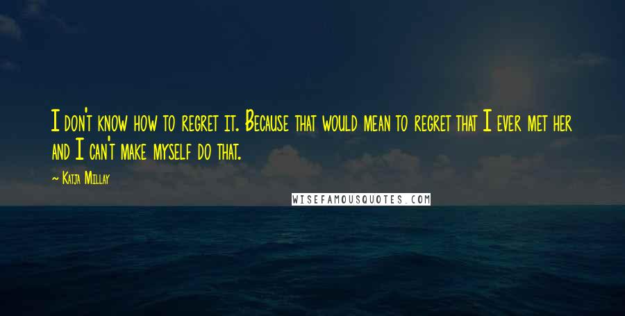 Katja Millay Quotes: I don't know how to regret it. Because that would mean to regret that I ever met her and I can't make myself do that.