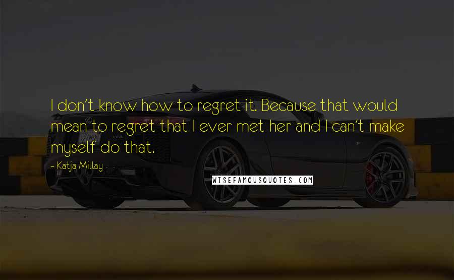 Katja Millay Quotes: I don't know how to regret it. Because that would mean to regret that I ever met her and I can't make myself do that.