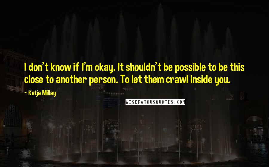 Katja Millay Quotes: I don't know if I'm okay. It shouldn't be possible to be this close to another person. To let them crawl inside you.