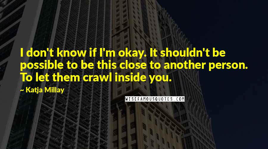 Katja Millay Quotes: I don't know if I'm okay. It shouldn't be possible to be this close to another person. To let them crawl inside you.