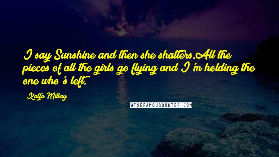 Katja Millay Quotes: I say Sunshine and then she shatters.All the pieces of all the girls go flying and I'm holding the one who's left.