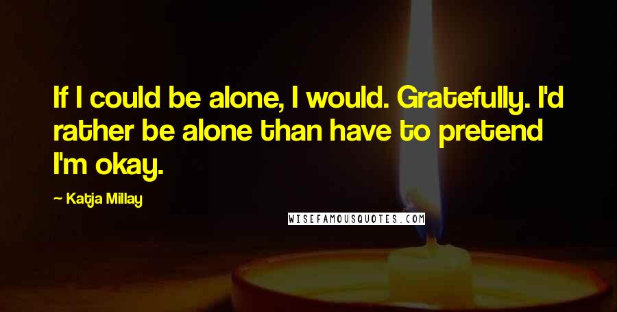 Katja Millay Quotes: If I could be alone, I would. Gratefully. I'd rather be alone than have to pretend I'm okay.