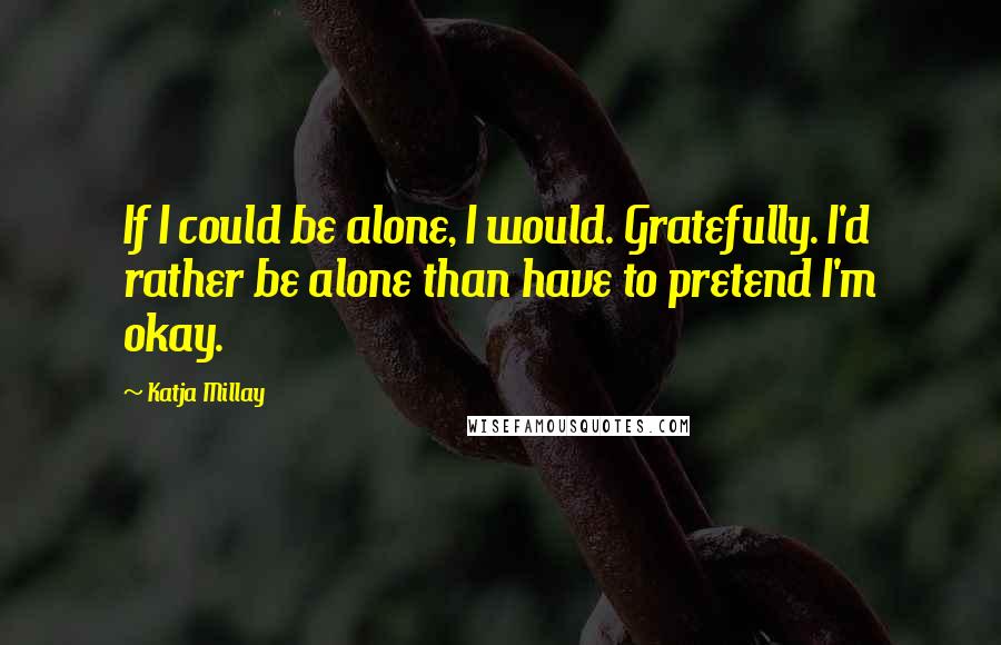 Katja Millay Quotes: If I could be alone, I would. Gratefully. I'd rather be alone than have to pretend I'm okay.