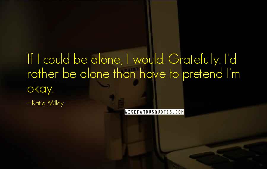 Katja Millay Quotes: If I could be alone, I would. Gratefully. I'd rather be alone than have to pretend I'm okay.