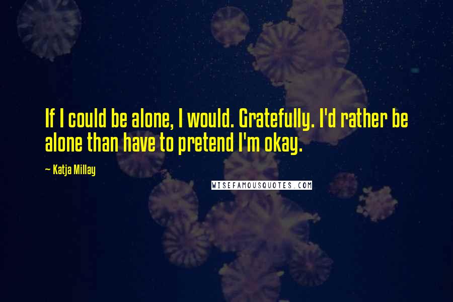 Katja Millay Quotes: If I could be alone, I would. Gratefully. I'd rather be alone than have to pretend I'm okay.