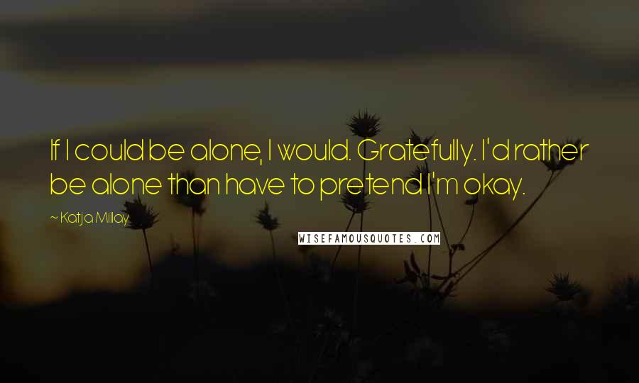Katja Millay Quotes: If I could be alone, I would. Gratefully. I'd rather be alone than have to pretend I'm okay.