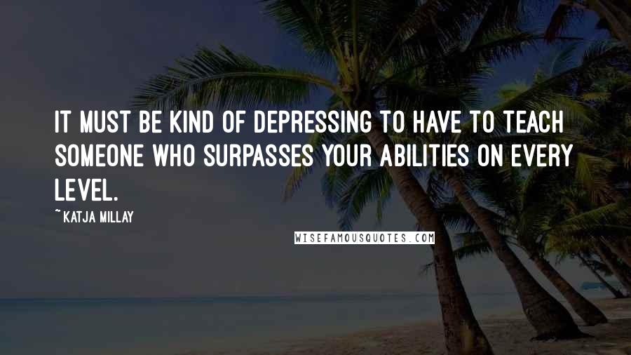 Katja Millay Quotes: It must be kind of depressing to have to teach someone who surpasses your abilities on every level.