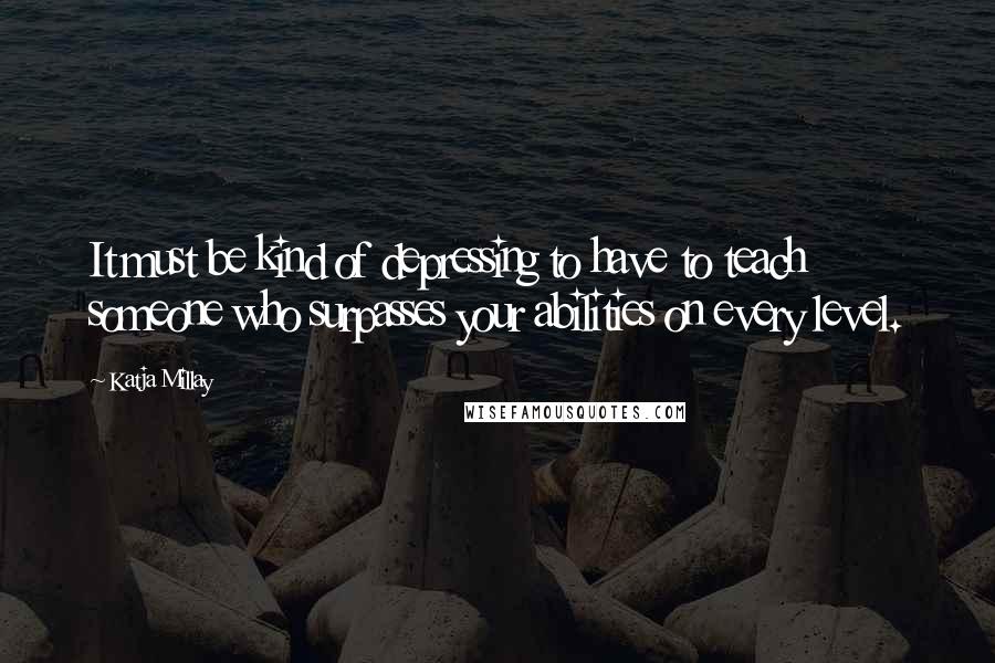 Katja Millay Quotes: It must be kind of depressing to have to teach someone who surpasses your abilities on every level.