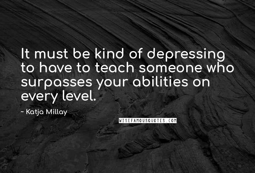 Katja Millay Quotes: It must be kind of depressing to have to teach someone who surpasses your abilities on every level.