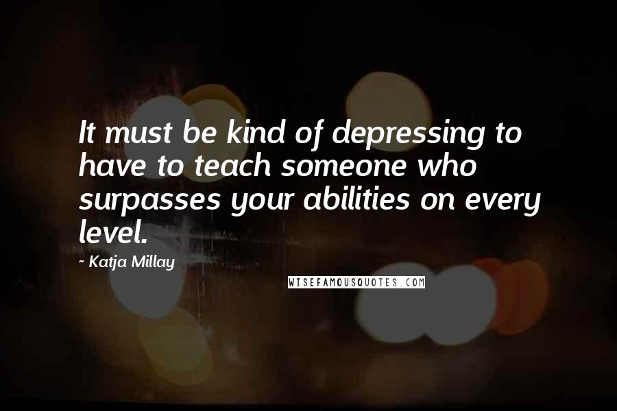 Katja Millay Quotes: It must be kind of depressing to have to teach someone who surpasses your abilities on every level.
