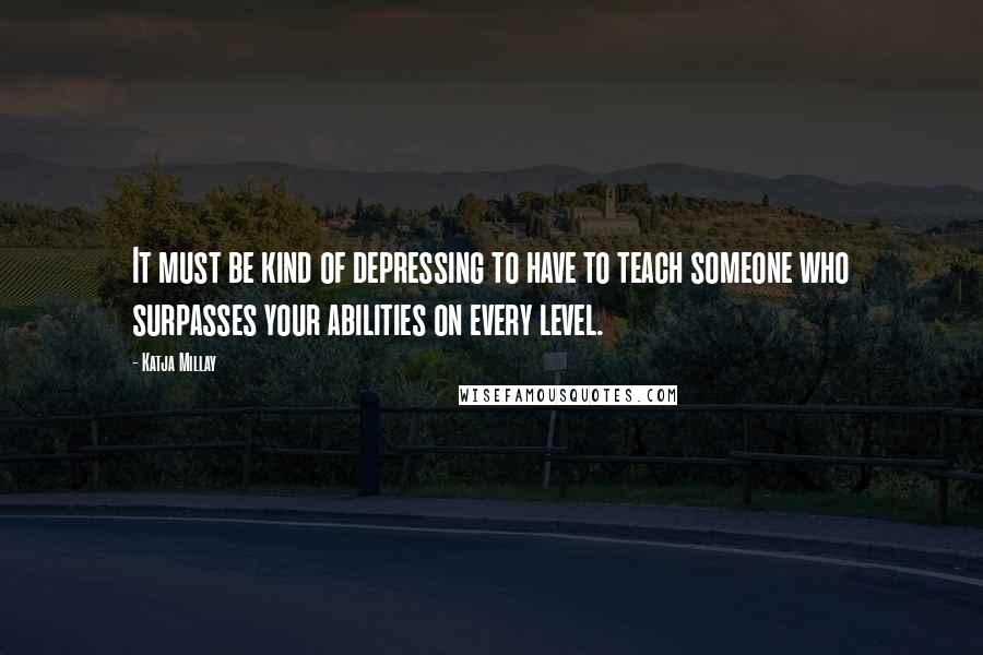 Katja Millay Quotes: It must be kind of depressing to have to teach someone who surpasses your abilities on every level.