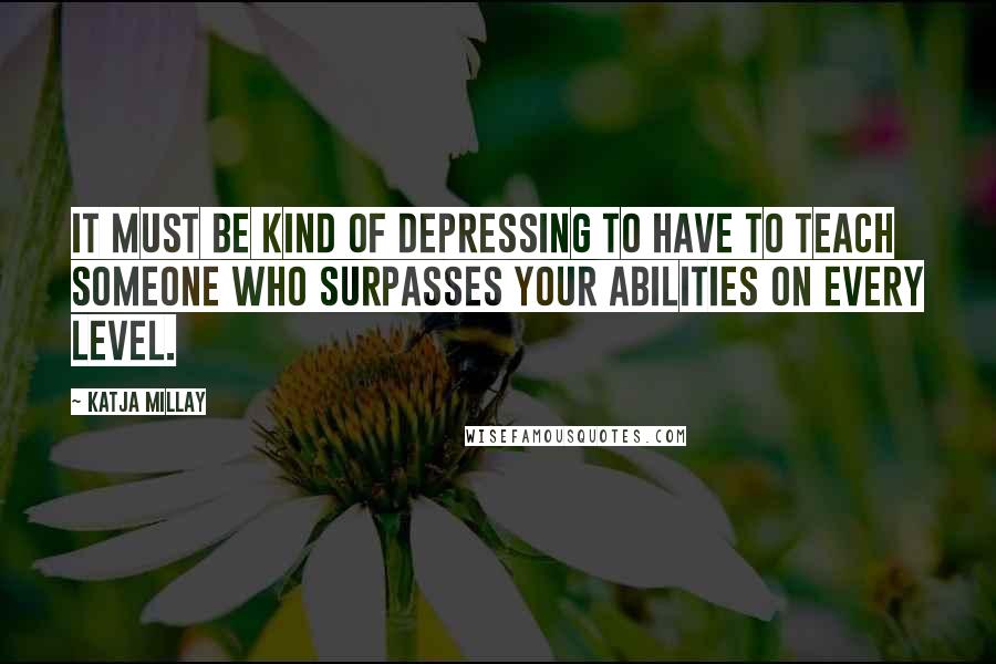 Katja Millay Quotes: It must be kind of depressing to have to teach someone who surpasses your abilities on every level.