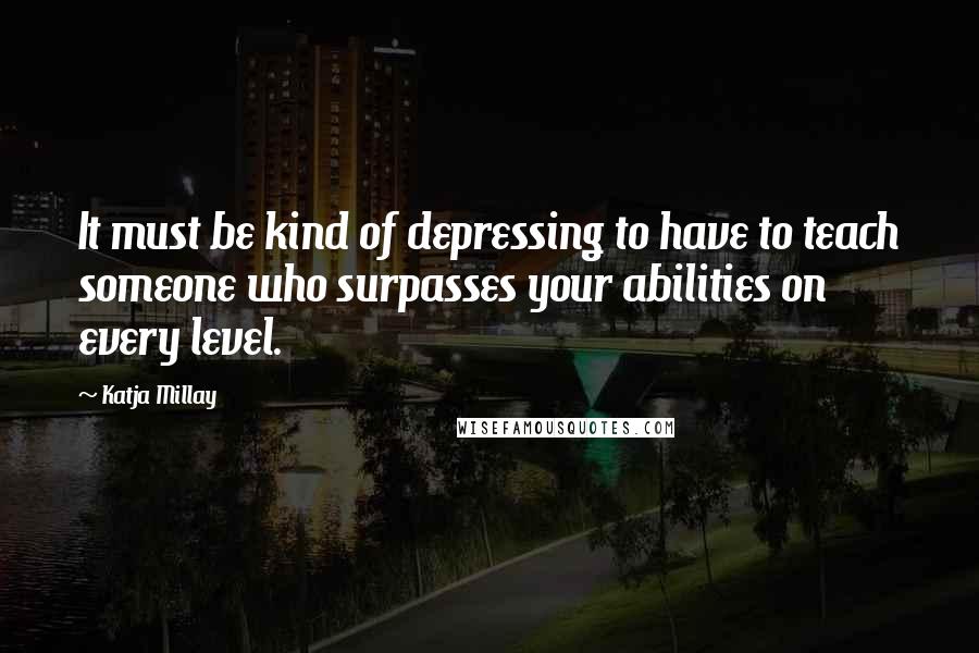 Katja Millay Quotes: It must be kind of depressing to have to teach someone who surpasses your abilities on every level.