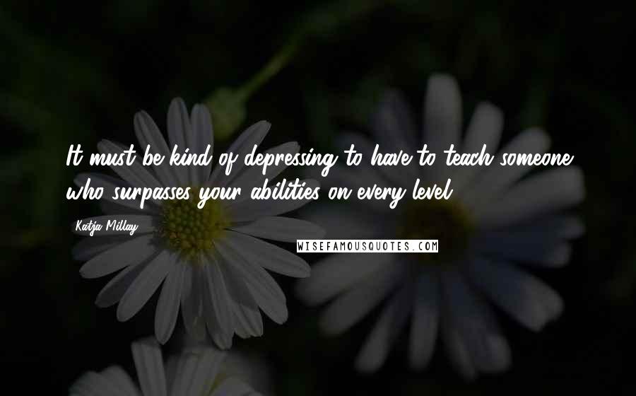 Katja Millay Quotes: It must be kind of depressing to have to teach someone who surpasses your abilities on every level.