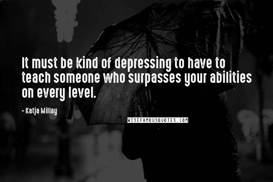 Katja Millay Quotes: It must be kind of depressing to have to teach someone who surpasses your abilities on every level.