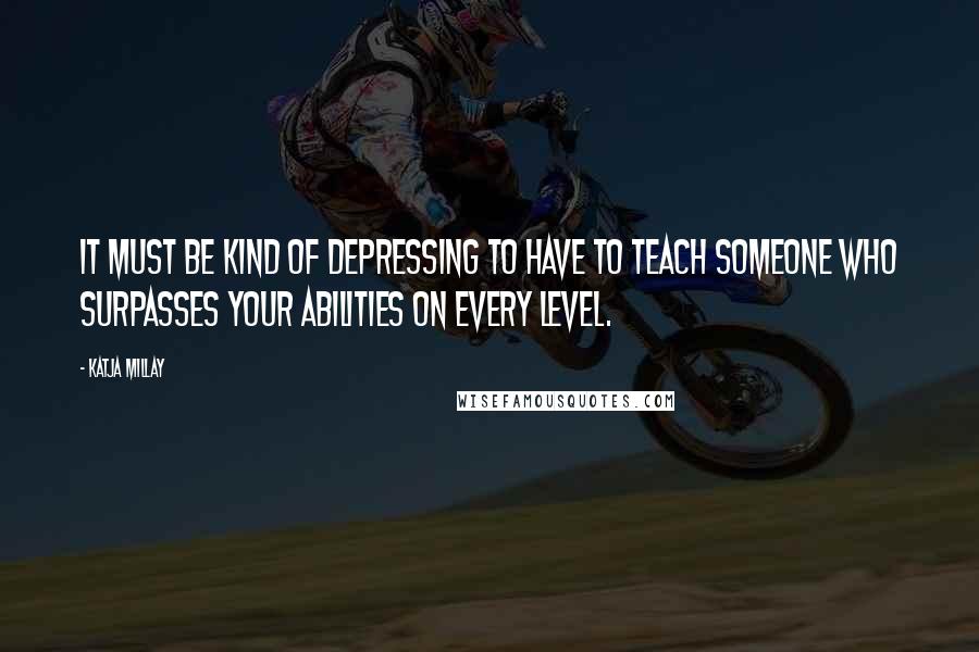 Katja Millay Quotes: It must be kind of depressing to have to teach someone who surpasses your abilities on every level.