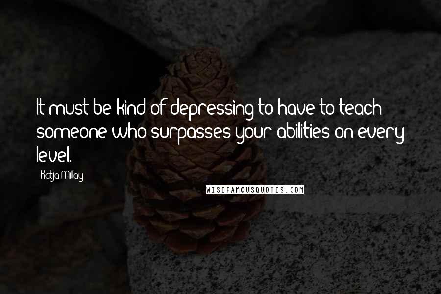 Katja Millay Quotes: It must be kind of depressing to have to teach someone who surpasses your abilities on every level.
