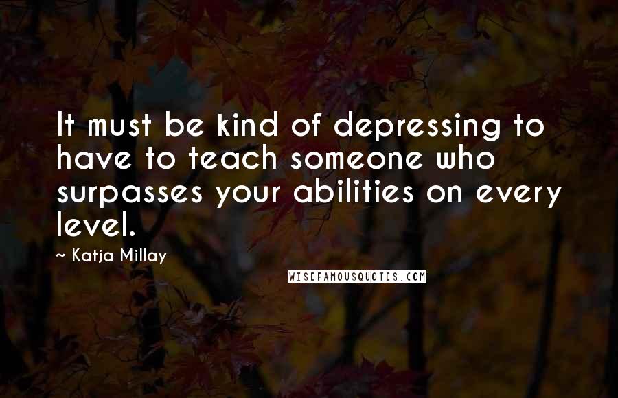 Katja Millay Quotes: It must be kind of depressing to have to teach someone who surpasses your abilities on every level.