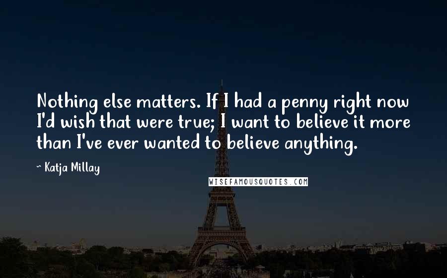 Katja Millay Quotes: Nothing else matters. If I had a penny right now I'd wish that were true; I want to believe it more than I've ever wanted to believe anything.