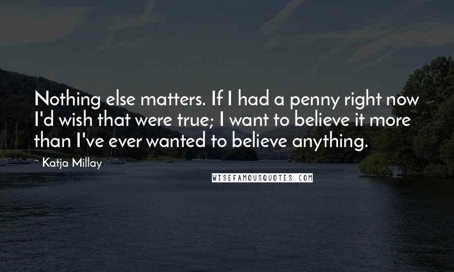 Katja Millay Quotes: Nothing else matters. If I had a penny right now I'd wish that were true; I want to believe it more than I've ever wanted to believe anything.