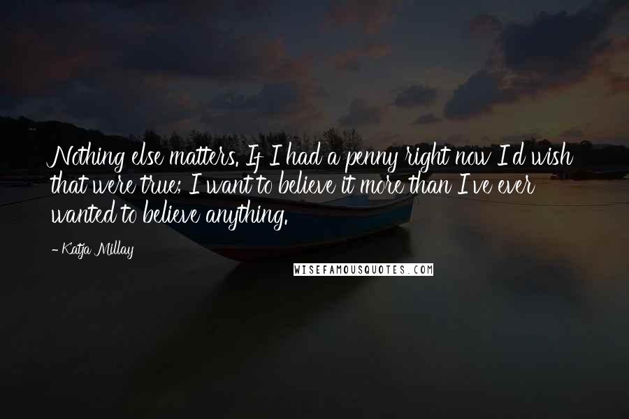 Katja Millay Quotes: Nothing else matters. If I had a penny right now I'd wish that were true; I want to believe it more than I've ever wanted to believe anything.