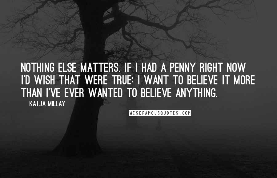 Katja Millay Quotes: Nothing else matters. If I had a penny right now I'd wish that were true; I want to believe it more than I've ever wanted to believe anything.