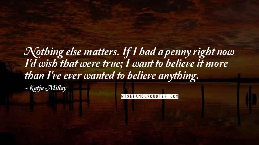 Katja Millay Quotes: Nothing else matters. If I had a penny right now I'd wish that were true; I want to believe it more than I've ever wanted to believe anything.