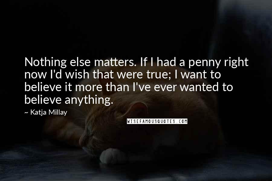 Katja Millay Quotes: Nothing else matters. If I had a penny right now I'd wish that were true; I want to believe it more than I've ever wanted to believe anything.