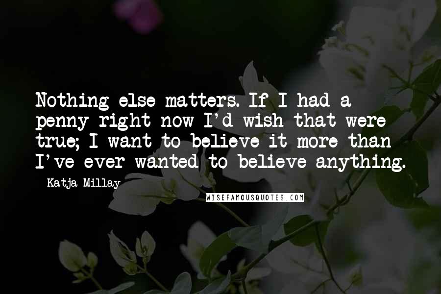 Katja Millay Quotes: Nothing else matters. If I had a penny right now I'd wish that were true; I want to believe it more than I've ever wanted to believe anything.