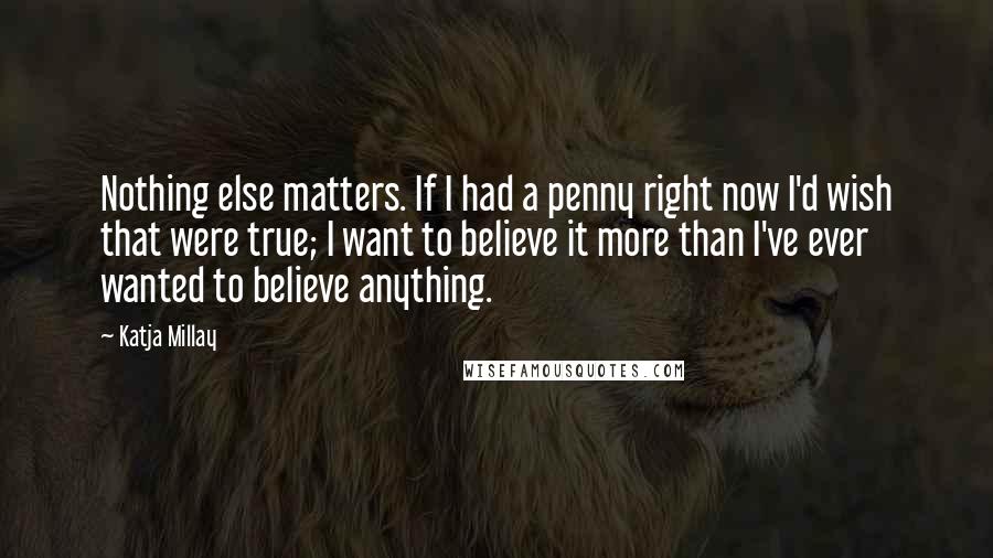 Katja Millay Quotes: Nothing else matters. If I had a penny right now I'd wish that were true; I want to believe it more than I've ever wanted to believe anything.