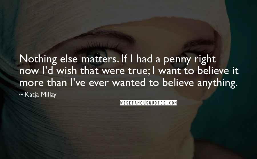 Katja Millay Quotes: Nothing else matters. If I had a penny right now I'd wish that were true; I want to believe it more than I've ever wanted to believe anything.