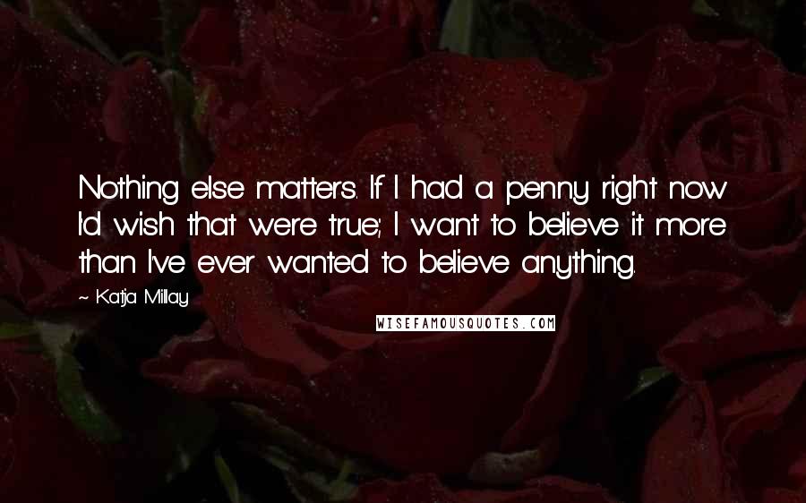 Katja Millay Quotes: Nothing else matters. If I had a penny right now I'd wish that were true; I want to believe it more than I've ever wanted to believe anything.