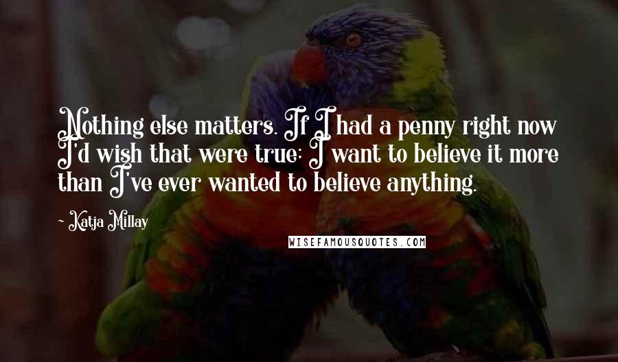 Katja Millay Quotes: Nothing else matters. If I had a penny right now I'd wish that were true; I want to believe it more than I've ever wanted to believe anything.