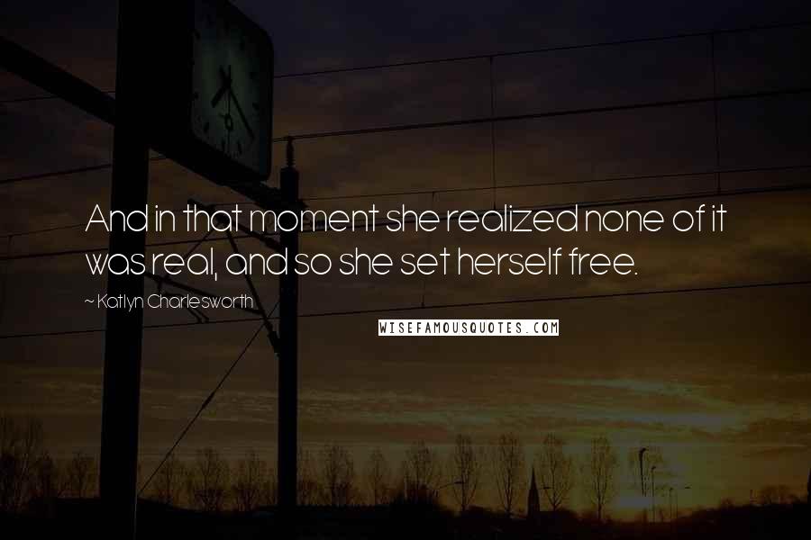 Katlyn Charlesworth Quotes: And in that moment she realized none of it was real, and so she set herself free.