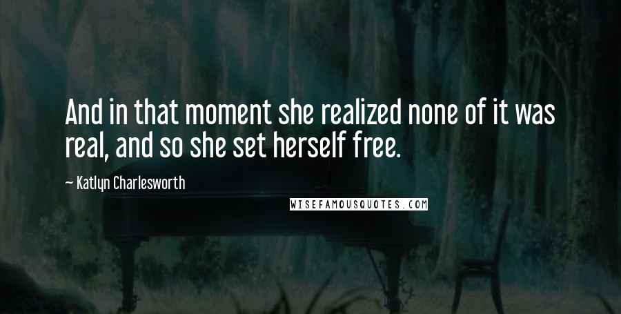 Katlyn Charlesworth Quotes: And in that moment she realized none of it was real, and so she set herself free.