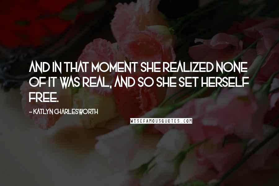 Katlyn Charlesworth Quotes: And in that moment she realized none of it was real, and so she set herself free.