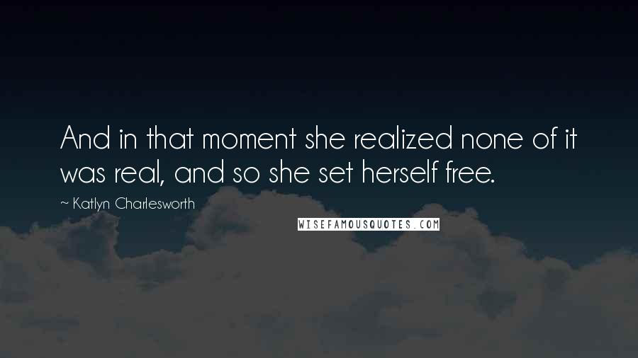 Katlyn Charlesworth Quotes: And in that moment she realized none of it was real, and so she set herself free.