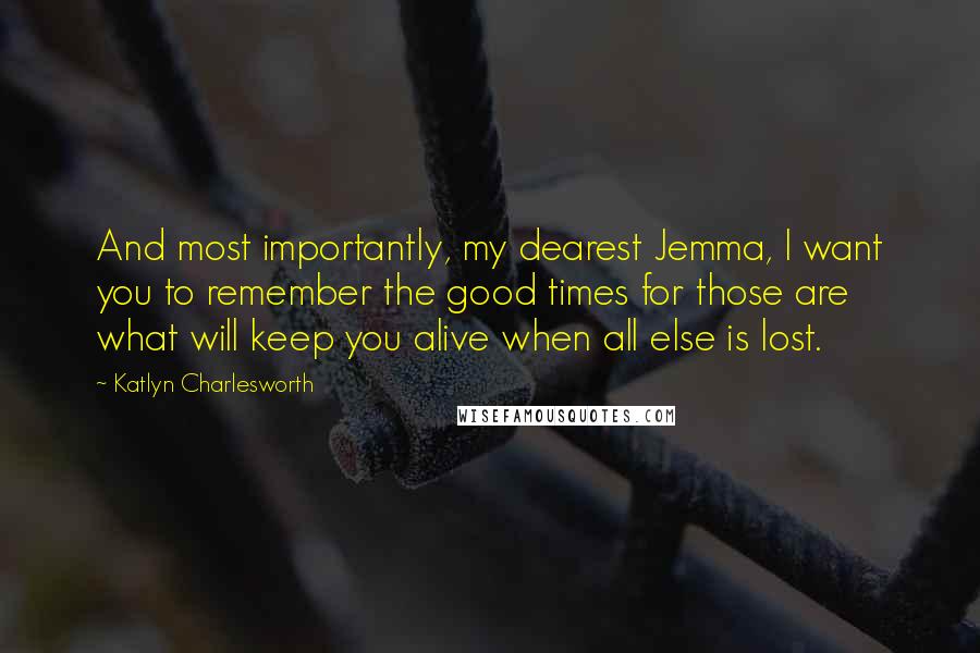 Katlyn Charlesworth Quotes: And most importantly, my dearest Jemma, I want you to remember the good times for those are what will keep you alive when all else is lost.