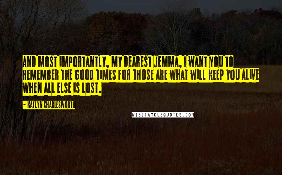 Katlyn Charlesworth Quotes: And most importantly, my dearest Jemma, I want you to remember the good times for those are what will keep you alive when all else is lost.