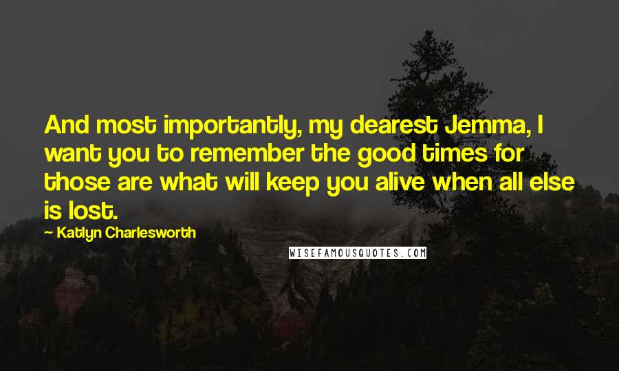 Katlyn Charlesworth Quotes: And most importantly, my dearest Jemma, I want you to remember the good times for those are what will keep you alive when all else is lost.