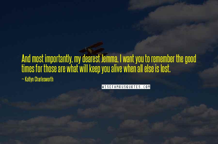 Katlyn Charlesworth Quotes: And most importantly, my dearest Jemma, I want you to remember the good times for those are what will keep you alive when all else is lost.