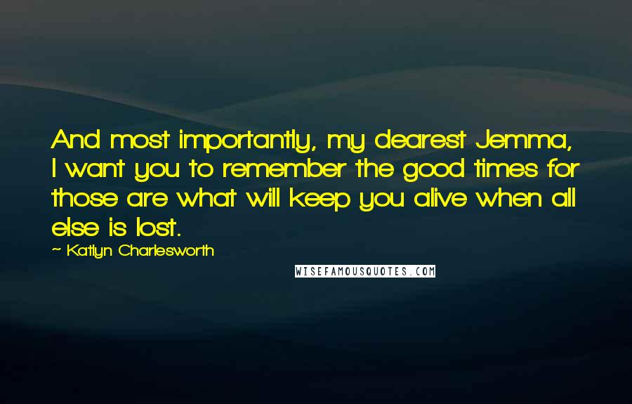 Katlyn Charlesworth Quotes: And most importantly, my dearest Jemma, I want you to remember the good times for those are what will keep you alive when all else is lost.