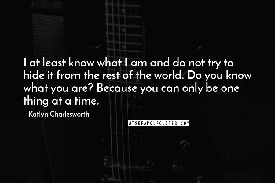 Katlyn Charlesworth Quotes: I at least know what I am and do not try to hide it from the rest of the world. Do you know what you are? Because you can only be one thing at a time.