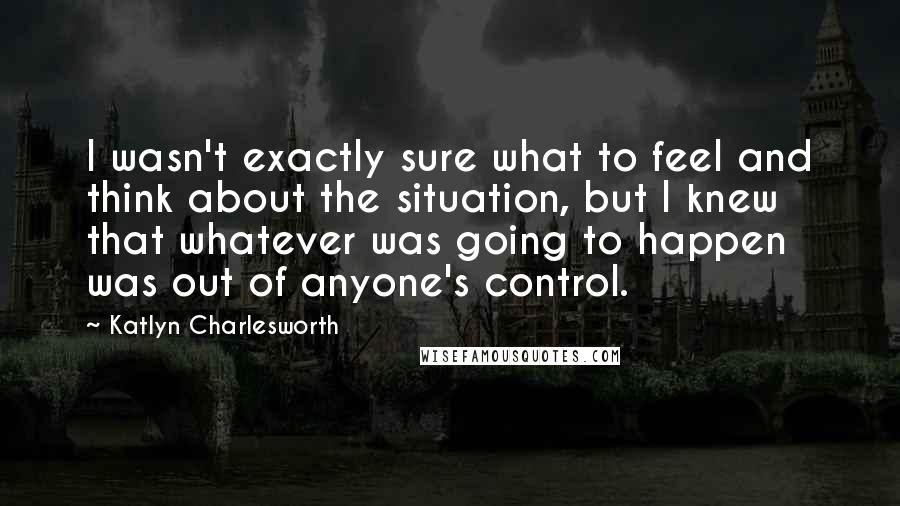 Katlyn Charlesworth Quotes: I wasn't exactly sure what to feel and think about the situation, but I knew that whatever was going to happen was out of anyone's control.