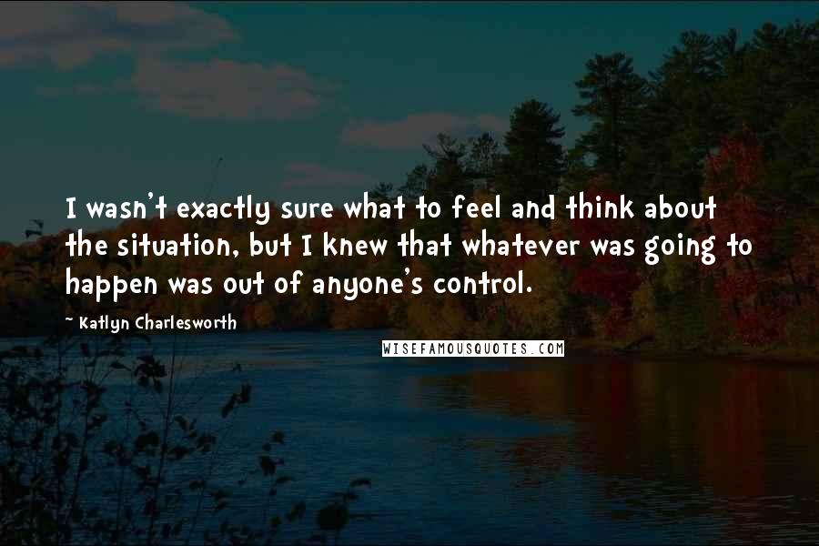 Katlyn Charlesworth Quotes: I wasn't exactly sure what to feel and think about the situation, but I knew that whatever was going to happen was out of anyone's control.
