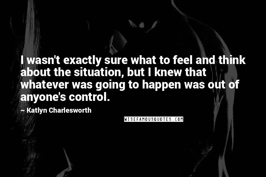 Katlyn Charlesworth Quotes: I wasn't exactly sure what to feel and think about the situation, but I knew that whatever was going to happen was out of anyone's control.